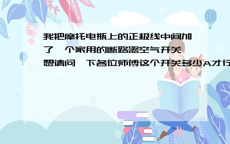 我把摩托电瓶上的正极线中间加了—个家用的断路器空气开关,想请问一下各位师傅这个开关多少A才行?多少A的断路器空气开关才吃的消打火起动?急.急.急.