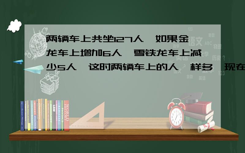 两辆车上共坐127人,如果金龙车上增加6人,雪铁龙车上减少5人,这时两辆车上的人一样多,现在这两辆车上各有多少人?（不能用方程式解答）