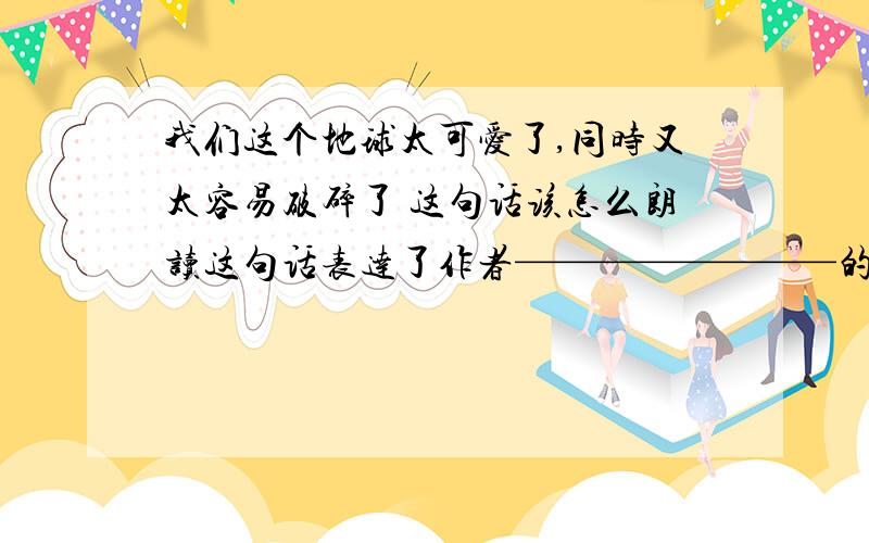 我们这个地球太可爱了,同时又太容易破碎了 这句话该怎么朗读这句话表达了作者————————的思想感情,意在提醒人们——————