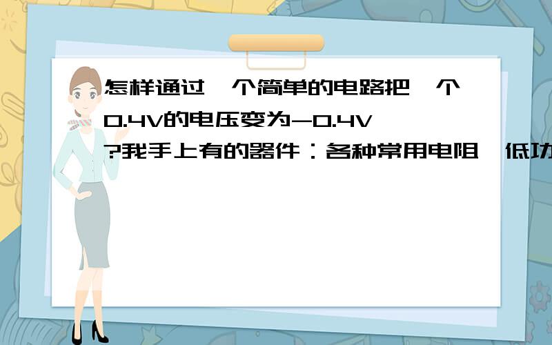 怎样通过一个简单的电路把一个0.4V的电压变为-0.4V?我手上有的器件：各种常用电阻、低功耗精密差动放大器AD623、低功率运算放大器lm324、三极管2N5551,另外,可以提供0-5V的电压,别的就没什么