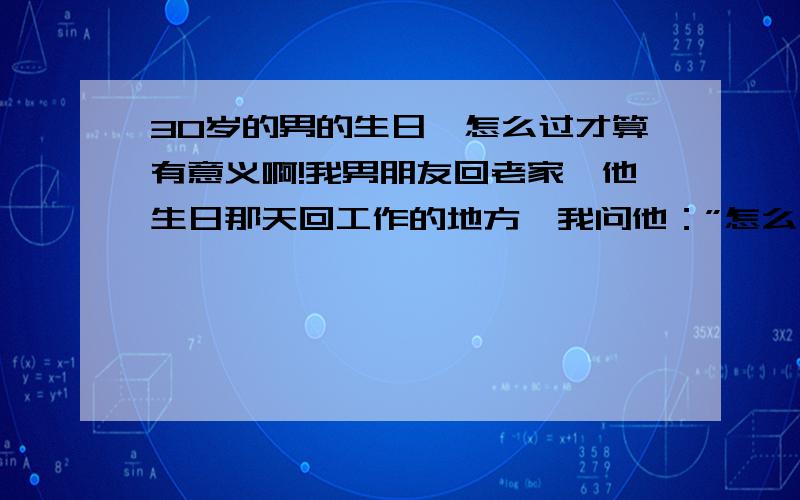 30岁的男的生日,怎么过才算有意义啊!我男朋友回老家,他生日那天回工作的地方,我问他：”怎么不在家过生日呢!”我以为他会让他父母陪他一起过生日呢!他说：”这是特别的一天,我想过得