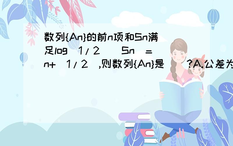 数列{An}的前n项和Sn满足log(1/2)[Sn]=n+(1/2),则数列{An}是()?A.公差为根号2的等比数列 B.公差为根号2的等差数列 C.公差为1/2的等比数列 B.既非等差数列又非等比数列这是为什么?