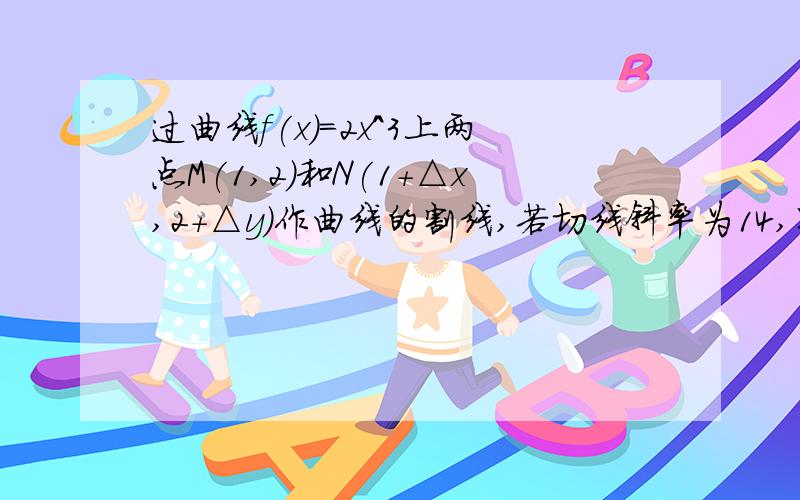 过曲线f(x)=2x^3上两点M(1,2)和N(1+△x,2+△y)作曲线的割线,若切线斜率为14,则△x=