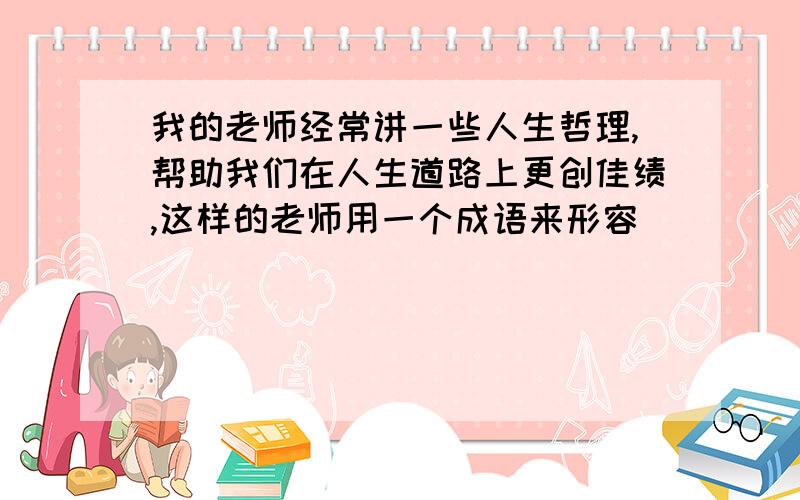 我的老师经常讲一些人生哲理,帮助我们在人生道路上更创佳绩,这样的老师用一个成语来形容