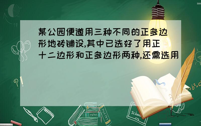 某公园便道用三种不同的正多边形地砖铺设,其中已选好了用正十二边形和正多边形两种,还需选用( ),使这三种组合在一起把便道铺满.麻烦说下为什么,然后剩下的题我就应该会做了,上课没听