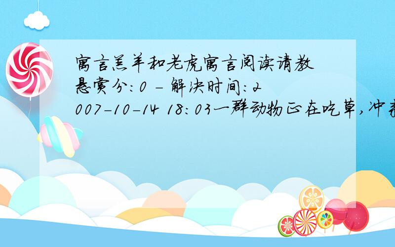 寓言羔羊和老虎寓言阅读请教 悬赏分：0 - 解决时间：2007-10-14 18:03一群动物正在吃草,冲来一只老虎. 动物们吓得四散奔逃,惟独一只犀牛迎上前去,怒目而视. 老虎愣了一下,掉头走了. 远远观望