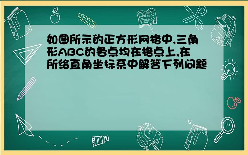 如图所示的正方形网格中,三角形ABC的各点均在格点上,在所给直角坐标系中解答下列问题