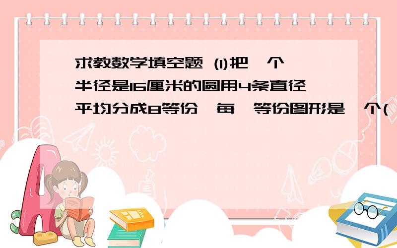 求教数学填空题 (1)把一个半径是16厘米的圆用4条直径平均分成8等份,每一等份图形是一个( )求教数学填空题 (1)把一个半径是16厘米的圆用4条直径平均分成8等份,每一等份图形是一个( )形,每一