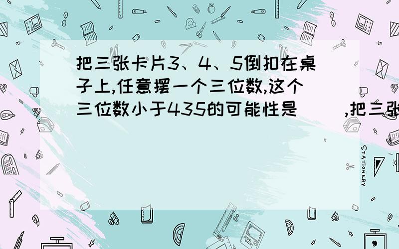 把三张卡片3、4、5倒扣在桌子上,任意摆一个三位数,这个三位数小于435的可能性是( ),把三张卡片3、4、5倒扣在桌子上,任意摆一个三位数,这个三位数小于435的可能性是( ),大于400的可能性是( ),