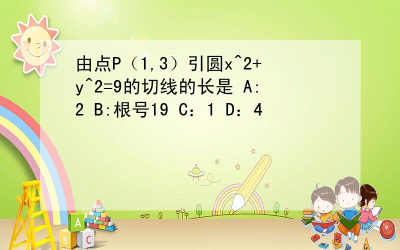 由点P（1,3）引圆x^2+y^2=9的切线的长是 A:2 B:根号19 C：1 D：4