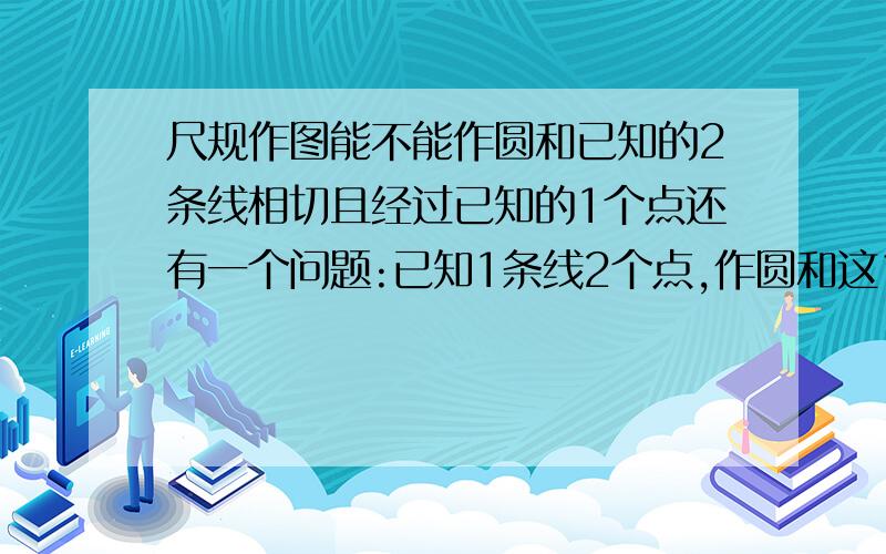 尺规作图能不能作圆和已知的2条线相切且经过已知的1个点还有一个问题:已知1条线2个点,作圆和这1条线相切且经过已知的2个点.这2个问题能不能用尺规作图解决,如果能,怎么样做?你说: