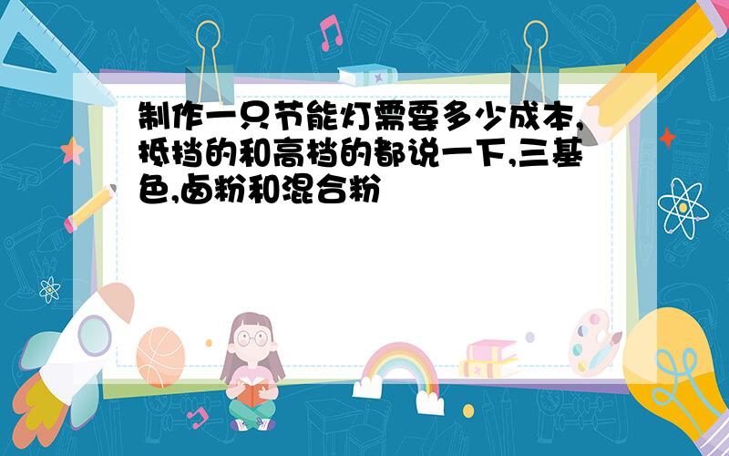 制作一只节能灯需要多少成本,抵挡的和高档的都说一下,三基色,卤粉和混合粉