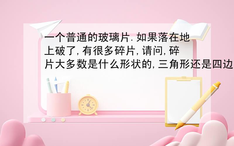 一个普通的玻璃片.如果落在地上破了,有很多碎片,请问,碎片大多数是什么形状的,三角形还是四边形,还