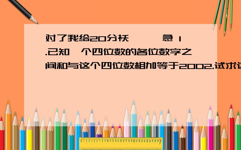 对了我给20分袄```急 1.已知一个四位数的各位数字之间和与这个四位数相加等于2002.试求这个四位数.2.某人驾驶汽车从甲地出发到乙地需1小时,继续行驶1小时45分到达丙地：汽车速度一定,甲.