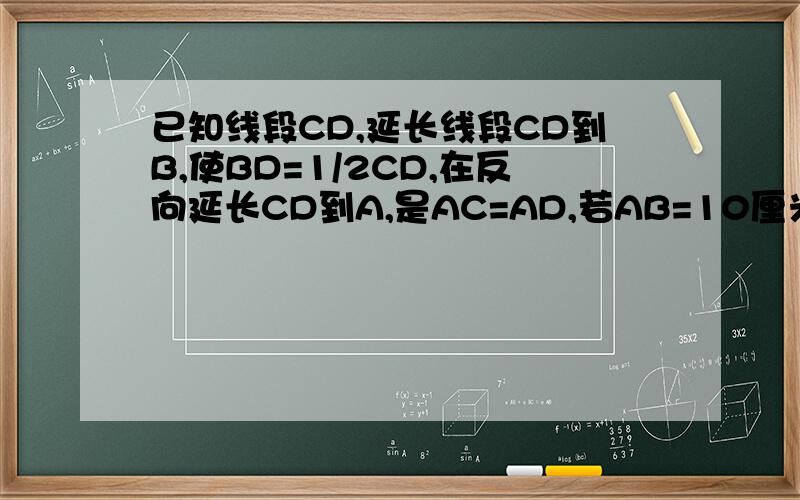 已知线段CD,延长线段CD到B,使BD=1/2CD,在反向延长CD到A,是AC=AD,若AB=10厘米,求cd的长请写出分析,不要在网上搜的答案,要自己写