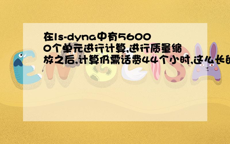 在ls-dyna中有56000个单元进行计算,进行质量缩放之后,计算仍需话费44个小时,这么长的计算时间是不是太长了啊,急求高手赐教啊