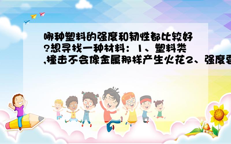 哪种塑料的强度和韧性都比较好?想寻找一种材料：1、塑料类,撞击不会像金属那样产生火花2、强度要不错,在开水中不会变软,能有一定的强度3、韧性也要不错,不能在空气中时间久了,变脆容