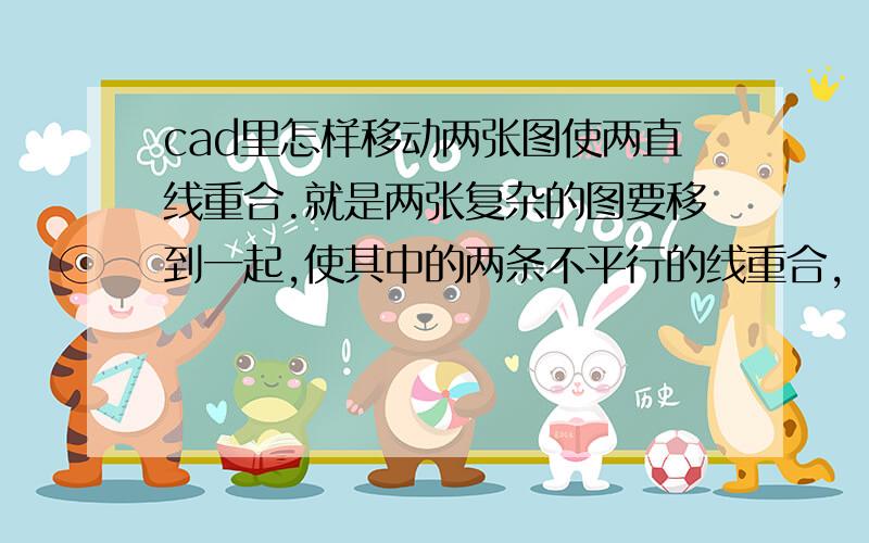 cad里怎样移动两张图使两直线重合.就是两张复杂的图要移到一起,使其中的两条不平行的线重合,