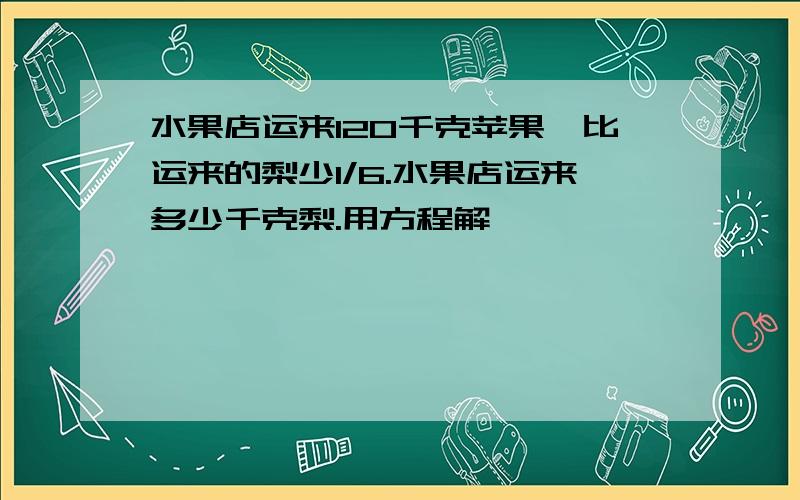 水果店运来120千克苹果,比运来的梨少1/6.水果店运来多少千克梨.用方程解