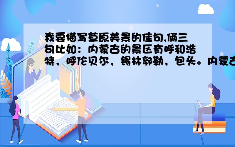 我要描写草原美景的佳句,俩三句比如：内蒙古的景区有呼和浩特，呼伦贝尔，锡林郭勒，包头。内蒙古自治区北面邻蒙古和俄罗斯，东缘嵌着茫茫林海的大兴安岭，岭东南山麓西辽河平原，