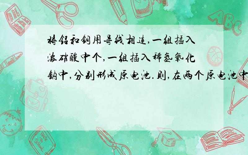 将铝和铜用导线相连,一组插入浓硝酸中个,一组插入稀氢氧化钠中,分别形成原电池.则,在两个原电池中个,正负极分别是哪一个?正负极的方程式,为什么第一个铝是正极