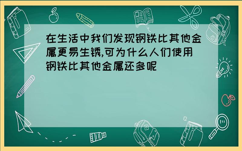 在生活中我们发现钢铁比其他金属更易生锈,可为什么人们使用钢铁比其他金属还多呢