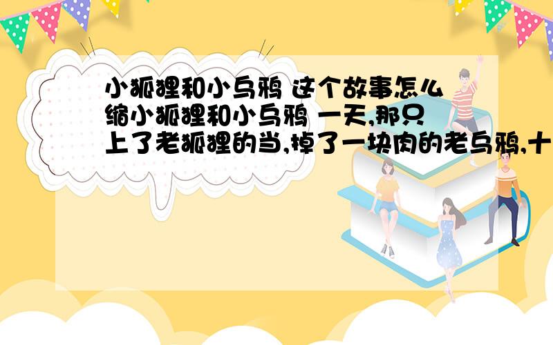 小狐狸和小乌鸦 这个故事怎么缩小狐狸和小乌鸦 一天,那只上了老狐狸的当,掉了一块肉的老乌鸦,十分沮丧地向小乌鸦讲了自己当年受骗上当的经过,要小乌鸦永远记住乌鸦家族的这个奇耻大