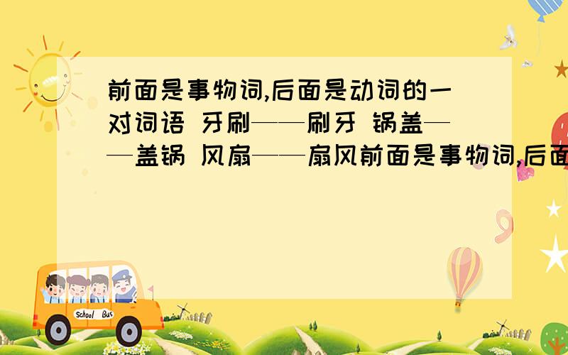 前面是事物词,后面是动词的一对词语 牙刷——刷牙 锅盖——盖锅 风扇——扇风前面是事物词,后面是动词的一对词语比如：牙刷——刷牙 锅盖——盖锅 风扇——扇风