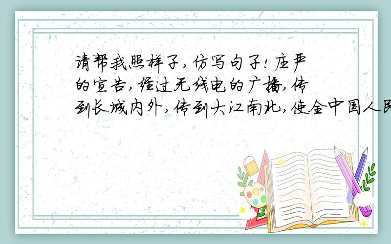 请帮我照样子,仿写句子!庄严的宣告,经过无线电的广播,传到长城内外,传到大江南北,使全中国人民的心一齐欢呼起来.