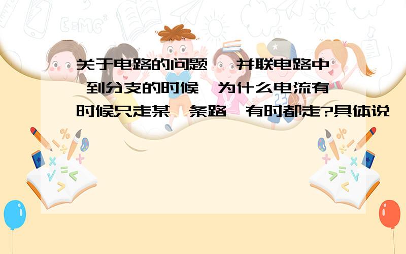 关于电路的问题 ,并联电路中 到分支的时候,为什么电流有时候只走某一条路,有时都走?具体说一下什么情况下走哪一条路...还有那个怎么判断两个或两个以上的用电器怎么样是互相串联,怎么