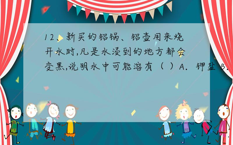 12、新买的铝锅、铝壶用来烧开水时,凡是水浸到的地方都会变黑,说明水中可能溶有（ ）A．钾盐 B．钠盐 C．钙盐 D．铁盐