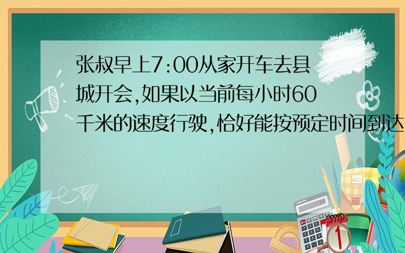 张叔早上7:00从家开车去县城开会,如果以当前每小时60千米的速度行驶,恰好能按预定时间到达,当行到全程的1/3时,遇上堵车,停了12分钟.张叔算了一下,要想按时到达,接下来车速需提高25%.张叔