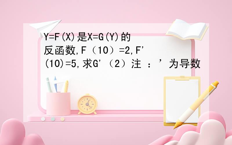 Y=F(X)是X=G(Y)的反函数,F（10）=2,F'(10)=5,求G'（2）注 ：’为导数