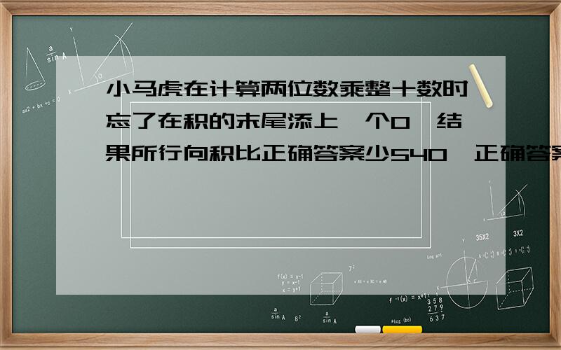 小马虎在计算两位数乘整十数时忘了在积的末尾添上一个O,结果所行向积比正确答案少540,正确答案是多少