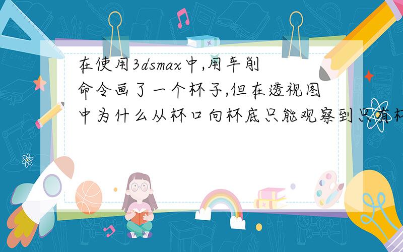 在使用3dsmax中,用车削命令画了一个杯子,但在透视图中为什么从杯口向杯底只能观察到只有杯子的 三分之一而从杯底向杯口看是能够显示完整的底部,渲染也无法看到一个完整的杯子这个问题