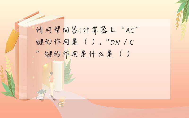 请问帮回答:计算器上“AC”键的作用是（ ）,“ON／C”键的作用是什么是（ ）