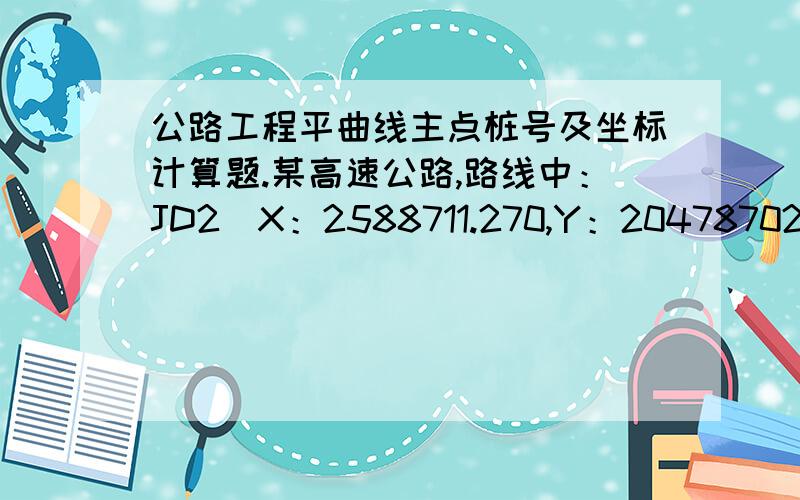 公路工程平曲线主点桩号及坐标计算题.某高速公路,路线中：JD2（X：2588711.270,Y：20478702.880；JD3（X：2591069.056,Y：20478662.850）；JD4（X：2594145.875,Y：20481070.750),圆曲线半径R=200,缓和曲线长Lh=100,