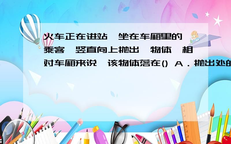 火车正在进站,坐在车厢里的一乘客,竖直向上抛出一物体,相对车厢来说,该物体落在() A．抛出处的前方 B．抛出处的后方  C．原抛出处的正下方 D．抛出处的左方或右方      要详细的解释!谢谢