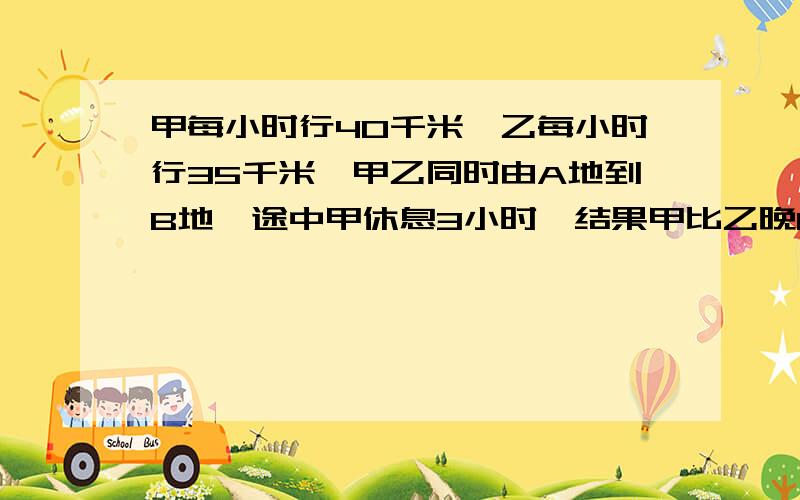 甲每小时行40千米,乙每小时行35千米,甲乙同时由A地到B地,途中甲休息3小时,结果甲比乙晚1小时到B地,两甲每小时行40千米，乙每小时行35千米，甲乙同时由A地到B地，途中甲休息3小时，结果甲