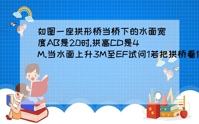 如图一座拱形桥当桥下的水面宽度AB是20时,拱高CD是4M.当水面上升3M至EF试问1若把拱桥看做抛物线的一部分，使用二次函数的有关知识，求这条抛物线的对应函数关系，并计算EF长2若把拱桥看