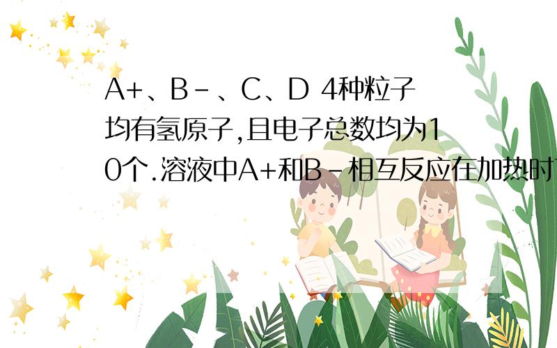 A+、B-、C、D 4种粒子均有氢原子,且电子总数均为10个.溶液中A+和B-相互反应在加热时可转化为C和D.若A+、C所含元素种类相同,B-、D所含元素种类相同,则A+为____,B-为_____,C为_______,D为_______.