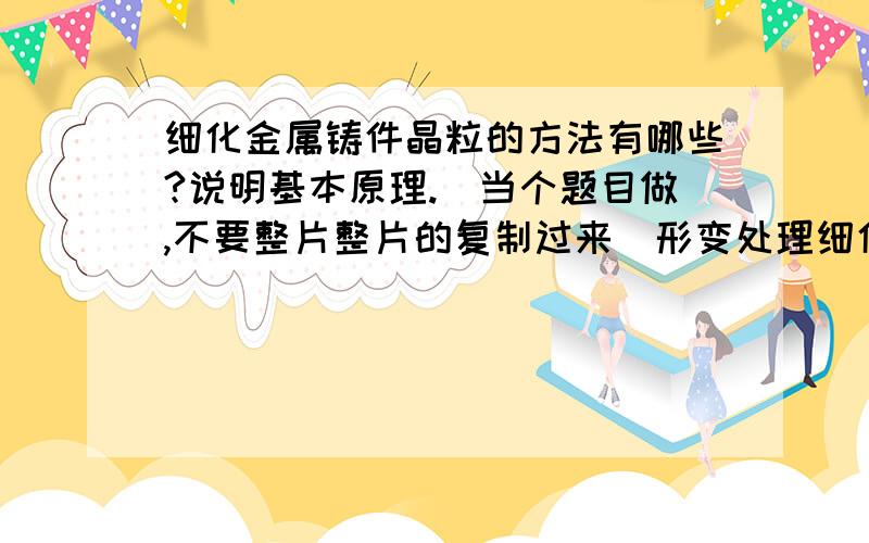 细化金属铸件晶粒的方法有哪些?说明基本原理.（当个题目做,不要整片整片的复制过来）形变处理细化,利用各种塑形变形工艺,如挤压、轧制、锻造等在加工过程中,通过温度、应变、应变速