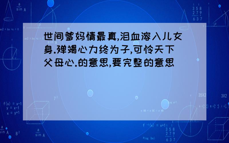 世间爹妈情最真,泪血溶入儿女身.殚竭心力终为子,可怜天下父母心.的意思,要完整的意思