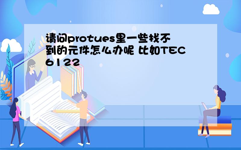 请问protues里一些找不到的元件怎么办呢 比如TEC6122