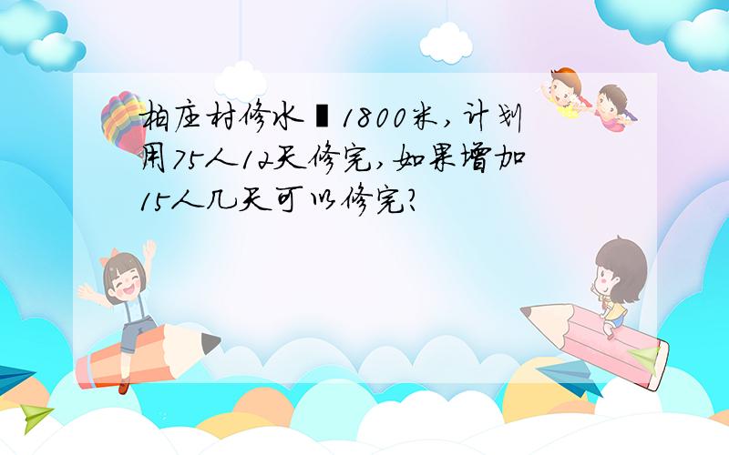 柏庄村修水渠1800米,计划用75人12天修完,如果增加15人几天可以修完?