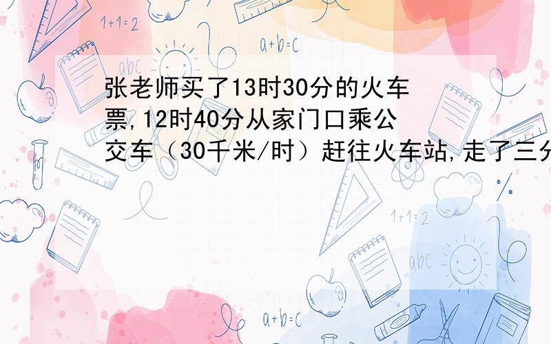 张老师买了13时30分的火车票,12时40分从家门口乘公交车（30千米/时）赶往火车站,走了三分之一后改成出租结果提前了十分钟,张老师家到火车站有多远?求详解