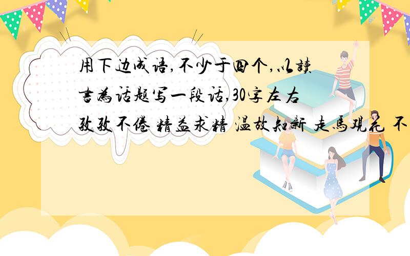 用下边成语,不少于四个,以读书为话题写一段话,30字左右孜孜不倦 精益求精 温故知新 走马观花 不求甚解 囫囵吞枣__________________________________________________________