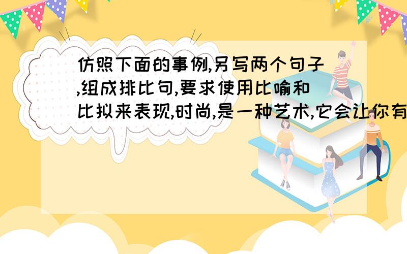 仿照下面的事例,另写两个句子,组成排比句,要求使用比喻和比拟来表现,时尚,是一种艺术,它会让你有蒙娜丽莎般的美丽.或许,你是时尚的追求者,你总想赶上它的步伐与它同行.但它好像一直让