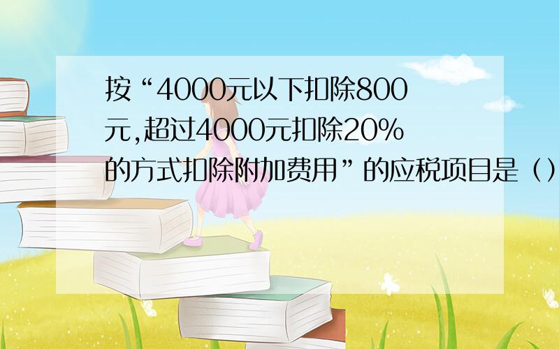 按“4000元以下扣除800元,超过4000元扣除20%的方式扣除附加费用”的应税项目是（）A劳务报酬所得 B稿酬所得 C财产租凭所得 D特许权使用费所得