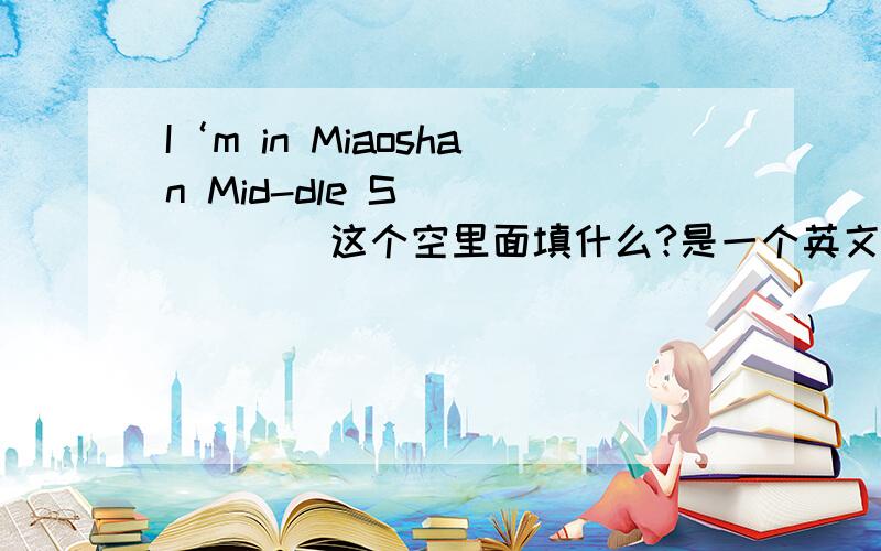 I‘m in Miaoshan Mid-dle S_______这个空里面填什么?是一个英文单词!S_____